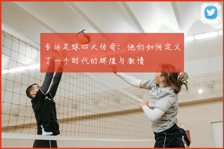 专访足球四大传奇:他们如何定义了一个时代的辉煌与激情