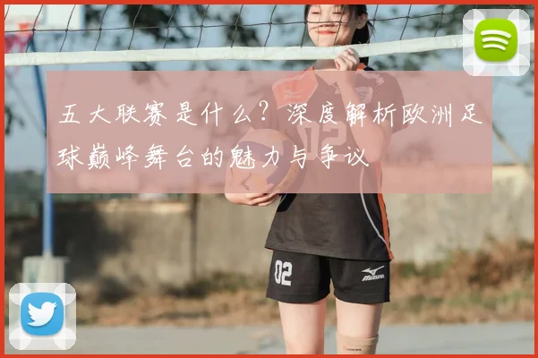 五大联赛是什么？深度解析欧洲足球巅峰舞台的魅力与争议