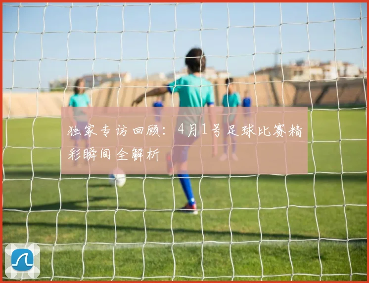 独家专访回顾:4月1号足球比赛精彩瞬间全解析