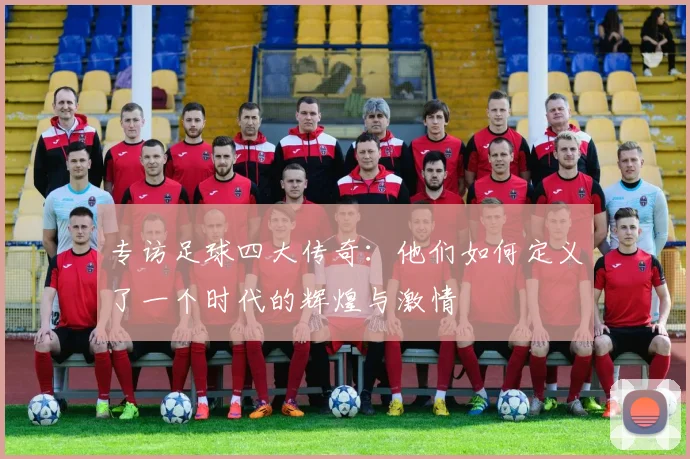 专访足球四大传奇:他们如何定义了一个时代的辉煌与激情