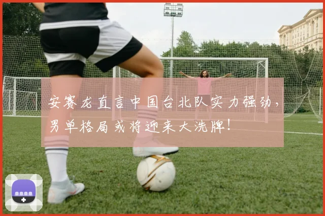 安赛龙直言中国台北队实力强劲，男单格局或将迎来大洗牌！