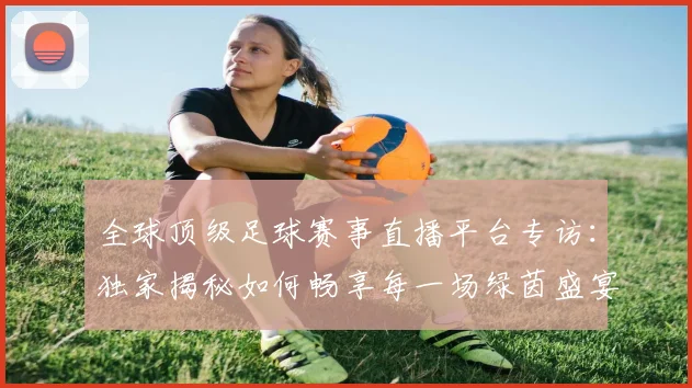 全球顶级足球赛事直播平台专访:独家揭秘如何畅享每一场绿茵盛宴